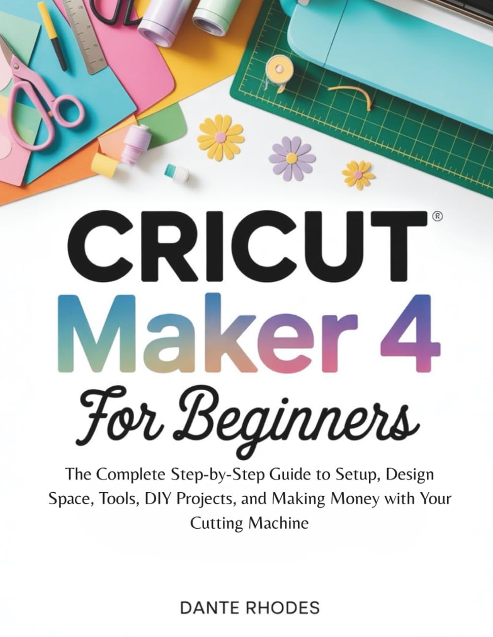Cricut Maker 4 for Beginners: The Complete Step-by-Step Guide to Setup, Design Space, Tools, DIY Projects, and Making Money with Your Cutting Machine
