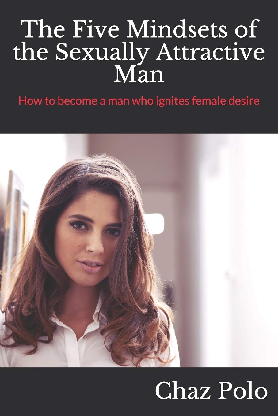 The Five Mindsets of the Sexually Attractive Man: How to become a man who ignites female desire
