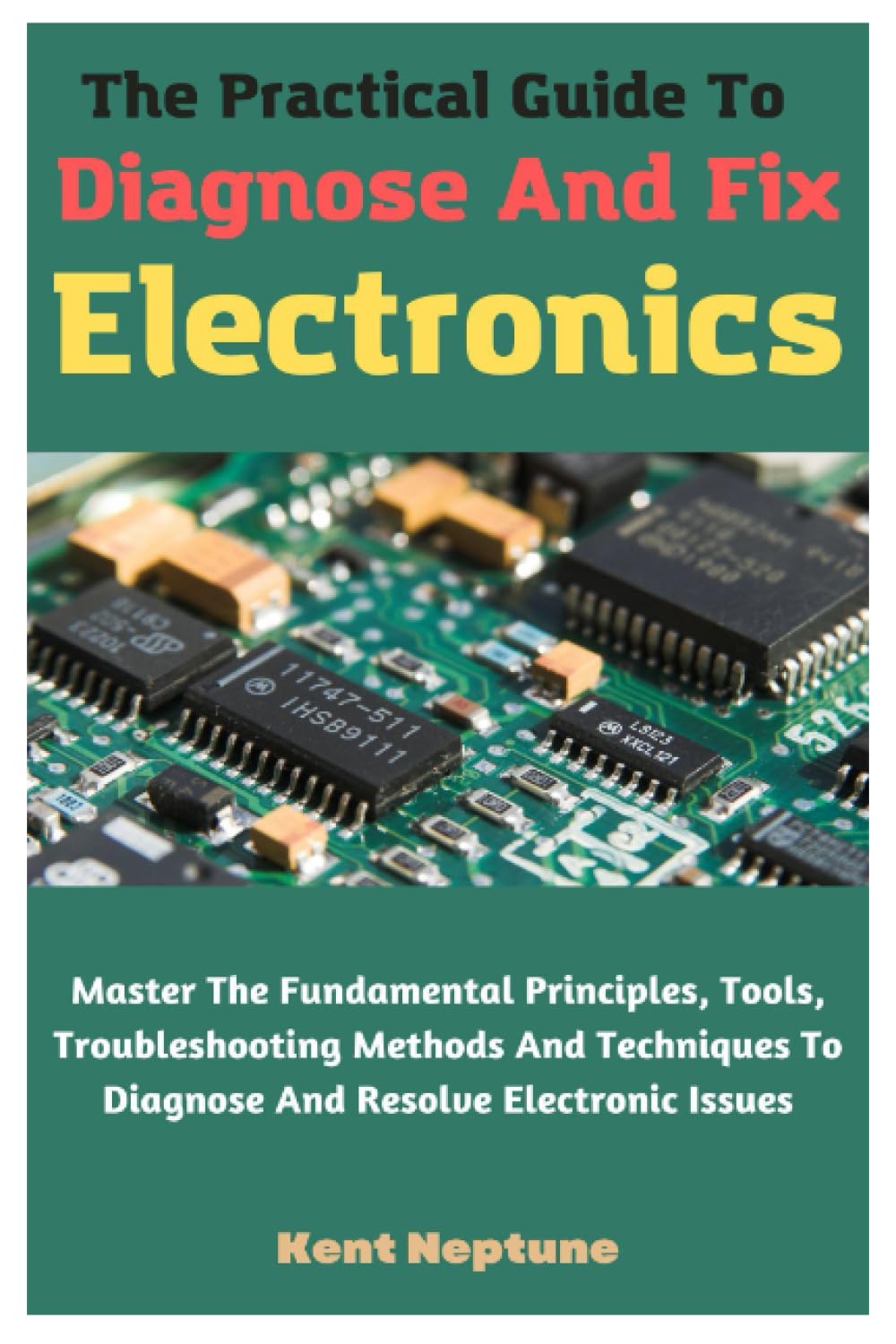 The Practical Guide To Diagnose And Fix Electronics: Master The Fundamental Principles, Tools, Troubleshooting Methods And Techniques To Diagnose And Resolve Electronic Issues