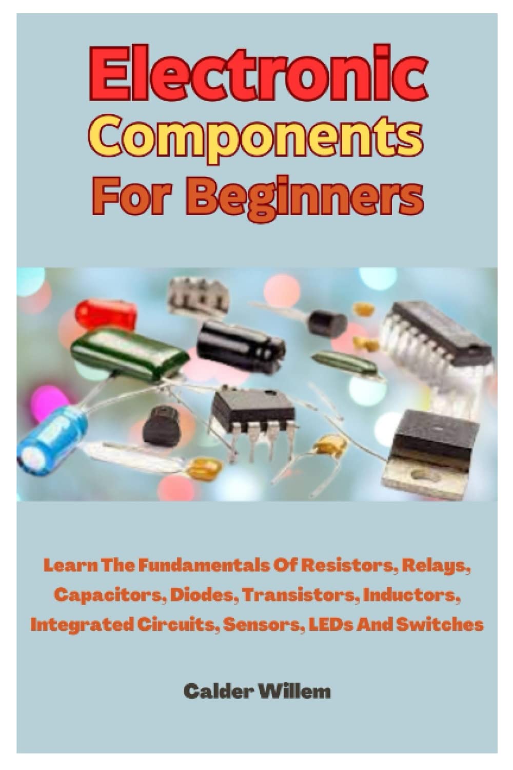 Electronic Components For Beginners: Learn The Fundamentals Of Resistors, Relays, Capacitors, Diodes, Transistors, Inductors, Integrated Circuits, Sensors, LEDs And Switches