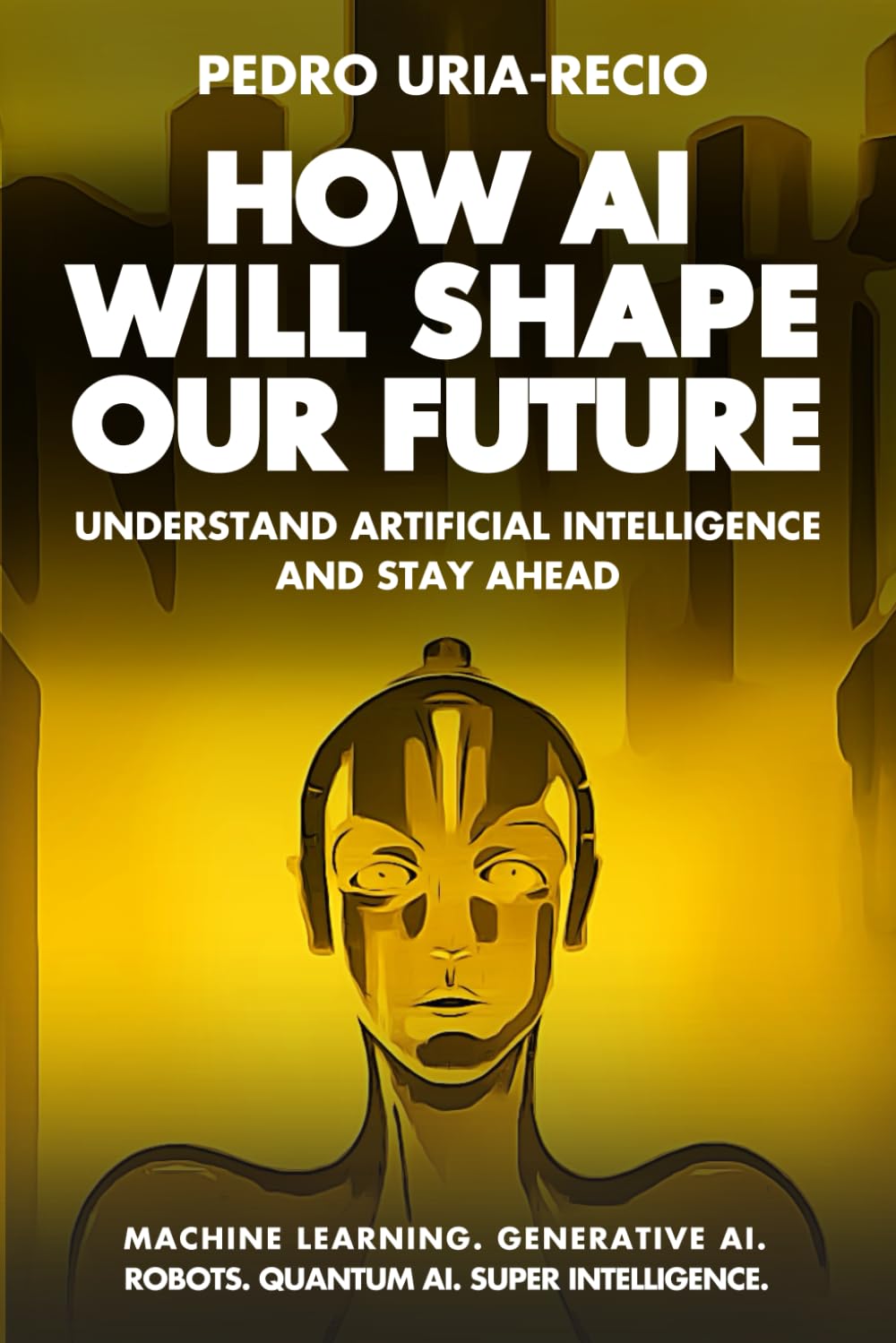 How AI Will Shape Our Future: Understand Artificial Intelligence and Stay Ahead. Machine Learning. Generative AI. Robots. Quantum AI. Super Intelligence