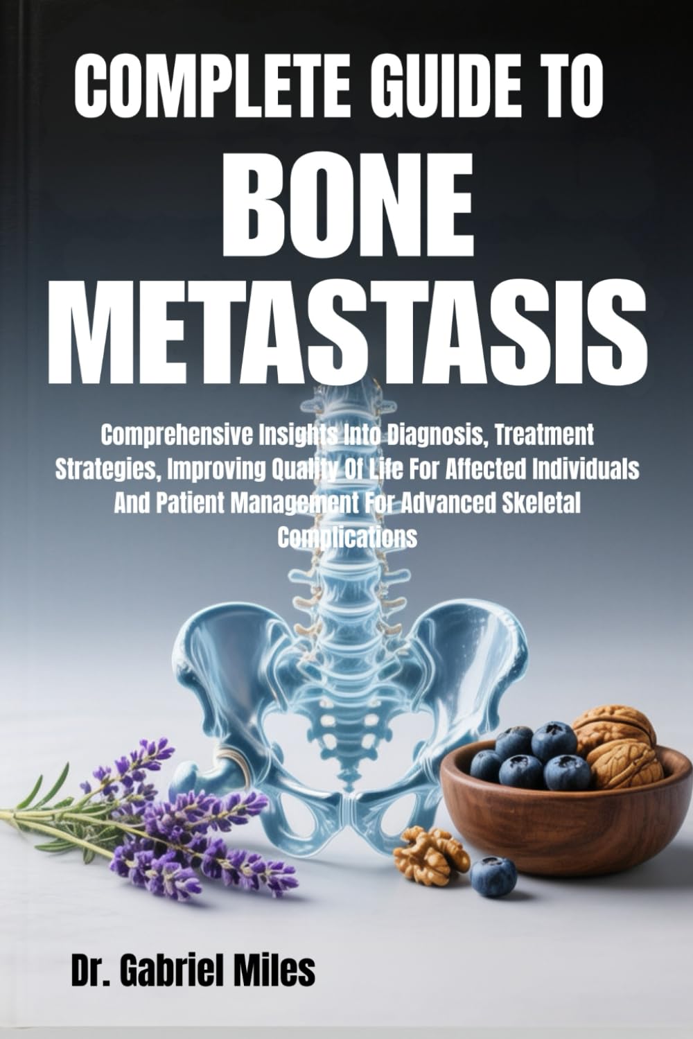 COMPLETE GUIDE TO BONE METASTASIS: Comprehensive Insights Into Diagnosis, Treatment Strategies, Improving Quality Of Life For Affected Individuals And ... For Advanced Skeletal Complications