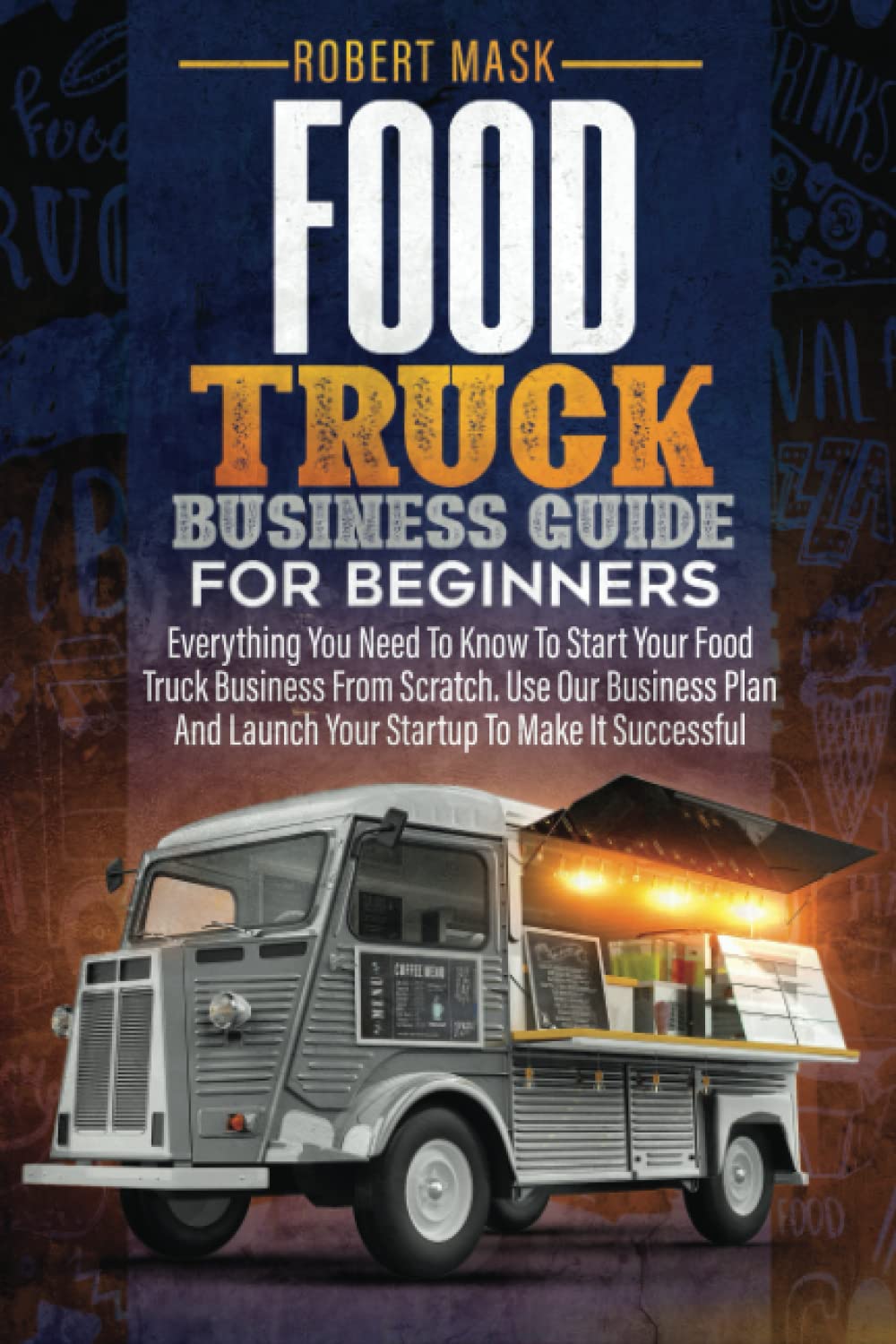 Food Truck Business Guide for Beginners: Everything You Need To Know To Start Your Food Truck Business From Scratch. Use Our Business Plan And Launch Your Startup To Make It Successful