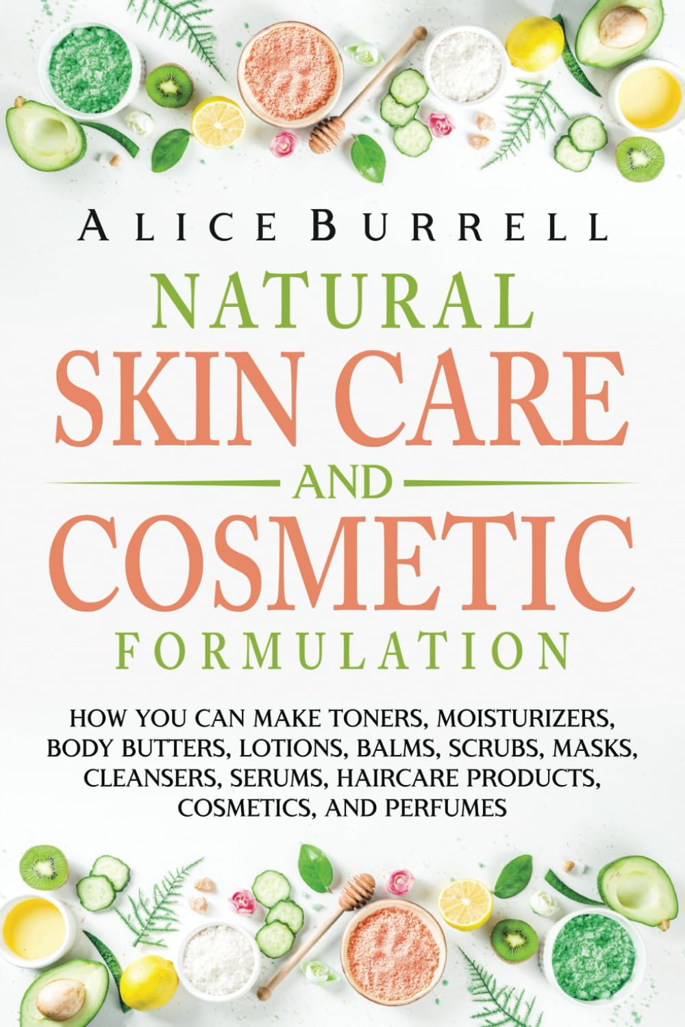 Natural Skin Care and Cosmetic Formulation: How You Can Make Toners, Moisturizers, Body Butters, Lotions, Balms, Scrubs, Masks, Cleansers, Serums, Haircare Products, Cosmetics, and Perfumes