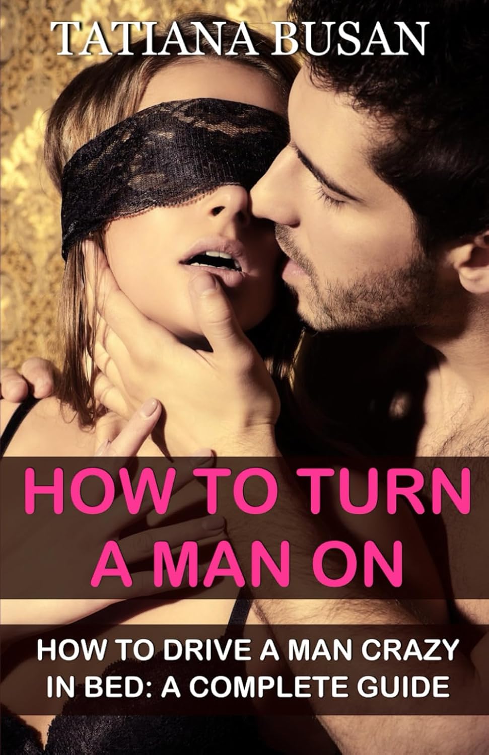 How to Turn a Man On: A Guide on How to Please a Man Sexually in Bed; Ways to Make Him Go Crazy for You